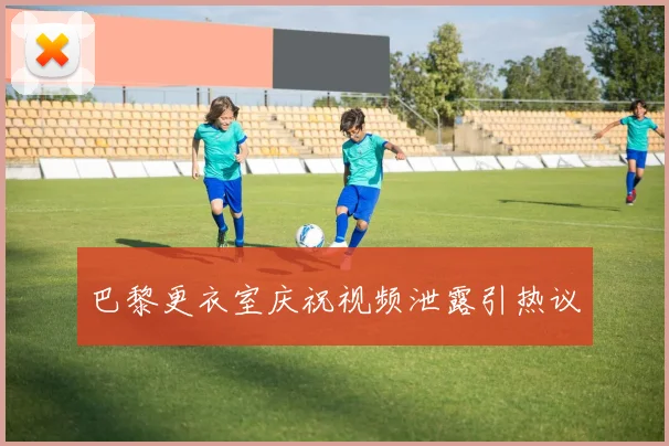 巴黎更衣室庆祝视频泄露引热议